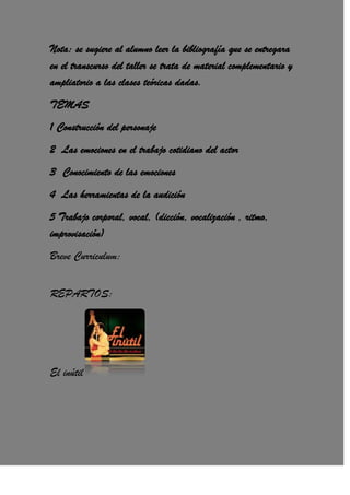 Nota: se sugiere al alumno leer la bibliografía que se entregara
en el transcurso del taller se trata de material complementario y
ampliatorio a las clases teóricas dadas.
TEMAS
1 Construcción del personaje
2 Las emociones en el trabajo cotidiano del actor
3 Conocimiento de las emociones
4 Las herramientas de la audición
5 Trabajo corporal, vocal, (dicción, vocalización , ritmo,
improvisación)
Breve Curriculum:
REPARTOS:
El inútil
 
