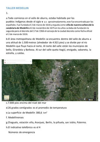TALLER MEDELLIN
1.
a.Todo comienza en el valle de aburra, estaba habitado por los
pueblos indígenas desde el siglo v a.c aproximadamente, este fue encontrado por los
españoles. Fue fundada el 2 de marzo de 1616 y erguida como villade nuestraseñorade la
candelariade Medellín el2 de noviembrede 1675 en los años sedaba de fundación la
segunda pero el decreto del 17 de 1966 el consejo de la ciudad decreto como fecha oficial
el 2 de marzo de 1616.
b.El área metropolitana de Medellín se encuentra dentro del valle de aburra a
una altitud de 1.500 metros (alrededor de 4.921 pies) y se divide por el rio
Medellín que fluye hacia al norte. Al norte del valle están los municipios de
bello, Girardota y Barbosa. Al sur del valle queta Itagüí, envigado, sabaneta, la
estrella, y caldas.
c.7.000 pies encima del nivel del mar
d.26 grados centígrados es el promedio de temperatura
e.La superficie de Medellín 380,6 km2
f. Medellinenses
g.Chagualo, estación villa, Aranjuez, Berlín, la piñuela, san isidro, Palermo.
h.El indicativo telefónico es el 4
Números de emergencia
 