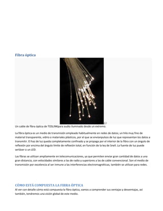 Fibra óptica

Un cable de fibra óptica de TOSLINKpara audio iluminado desde un extremo.
La fibra óptica es un medio de transmisión empleado habitualmente en redes de datos; un hilo muy fino de
material transparente, vidrio o materiales plásticos, por el que se envíanpulsos de luz que representan los datos a
transmitir. El haz de luz queda completamente confinado y se propaga por el interior de la fibra con un ángulo de
reflexión por encima del ángulo límite de reflexión total, en función de la ley de Snell. La fuente de luz puede
serláser o un LED.
Las fibras se utilizan ampliamente en telecomunicaciones, ya que permiten enviar gran cantidad de datos a una
gran distancia, con velocidades similares a las de radio y superiores a las de cable convencional. Son el medio de
transmisión por excelencia al ser inmune a las interferencias electromagnéticas, también se utilizan para redes.

CÓMO ESTÁ COMPUESTA LA FIBRA ÓPTICA
Al ver con detalle cómo está compuesta la fibra óptica, vamos a comprender sus ventajas y desventajas, así
también, tendremos una visión global de este medio.

 