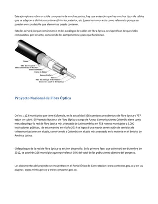 Este ejemplo es sobre un cable compuesto de muchas partes, hay que entender que hay muchos tipos de cables
que se adaptan a distintas ocasiones (interior, exterior, etc.) pero tomamos este como referencia porque se
pueden ver con detalle que elementos puede contener.
Esto les servirá porque comúnmente en los catálogos de cables de fibra óptica, se especifican de que están
compuestos, por lo tanto, conociendo los componentes y para que funcionan.

Proyecto Nacional de Fibra Óptica

De los 1.123 municipios que tiene Colombia, en la actualidad 326 cuentan con cobertura de fibra óptica y 797
están sin cubrir. El Proyecto Nacional de Fibra Óptica a cargo de Azteca Comunicaciones Colombia tiene como
meta desplegar la red de fibra óptica más avanzada de Latinoamérica en 753 nuevos municipios y 2.000
instituciones públicas, de esta manera en el año 2014 se logrará una mayor penetración de servicios de
telecomunicaciones en el país, convirtiendo a Colombia en el país más avanzado en la materia en el ámbito de
América Latina.

El despliegue de la red de fibra óptica ya está en desarrollo. En la primera fase, que culminará en diciembre de
2012, se cubrirán 226 municipios que equivalen al 30% del total de las poblaciones objetivo del proyecto.

Los documentos del proyecto se encuentran en el Portal Único de Contratación: www.contratos.gov.co y en las
páginas: www.mintic.gov.co y www.compartel.gov.co.

 
