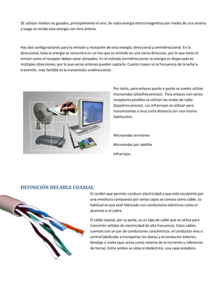 SE utilizan medios no guiados, principalmente el aire. Se radia energía electromagnética por medio de una antena
y luego se recibe esta energía con otra antena.

Hay dos configuraciones para la emisión y recepción de esta energía: direccional y omnidireccional. En la
direccional, toda la energía se concentra en un haz que es emitido en una cierta dirección, por lo que tanto el
emisor como el receptor deben estar alineados. En el método omnidireccional, la energía es dispersada en
múltiples direcciones, por lo que varias antenas pueden captarla. Cuanto mayor es la frecuencia de la señal a
transmitir, más factible es la transmisión unidireccional.

Por tanto, para enlaces punto a punto se suelen utilizar
microondas (altasfrecuencias) . Para enlaces con varios
receptores posibles se utilizan las ondas de radio
(bajasfrecuencias). Los infrarrojos se utilizan para
transmisiones a muy corta distancia (en una misma
habitación).

Microondas terrestres
Microondas por satélite
Infrarrojos

DEFINICIÓN DECABLE COAXIAL
El cordón que permite conducir electricidad y que está recubierto por
una envoltura compuesta por varias capas se conoce como cable. Lo
habitual es que esté fabricado con conductores eléctricos como el
aluminio o el cobre.
El cable coaxial, por su parte, es un tipo de cable que se utiliza para
transmitir señales de electricidad de alta frecuencia. Estos cables
cuentan con un par de conductores concéntricos: el conductor vivo o
central (dedicado a transportar los datos) y el conductor exterior,
blindaje o malla (que actúa como retorno de la corriente y referencia
de tierra). Entre ambos se sitúa el dieléctrico, una capa aisladora.

 