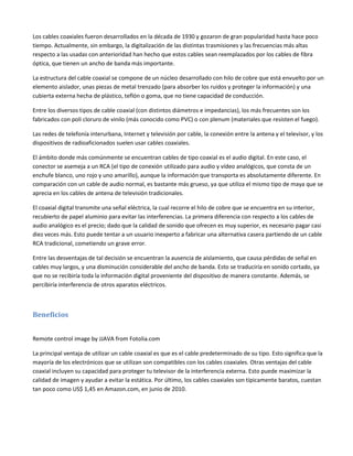 Los cables coaxiales fueron desarrollados en la década de 1930 y gozaron de gran popularidad hasta hace poco
tiempo. Actualmente, sin embargo, la digitalización de las distintas trasmisiones y las frecuencias más altas
respecto a las usadas con anterioridad han hecho que estos cables sean reemplazados por los cables de fibra
óptica, que tienen un ancho de banda más importante.
La estructura del cable coaxial se compone de un núcleo desarrollado con hilo de cobre que está envuelto por un
elemento aislador, unas piezas de metal trenzado (para absorber los ruidos y proteger la información) y una
cubierta externa hecha de plástico, teflón o goma, que no tiene capacidad de conducción.
Entre los diversos tipos de cable coaxial (con distintos diámetros e impedancias), los más frecuentes son los
fabricados con poli cloruro de vinilo (más conocido como PVC) o con plenum (materiales que resisten el fuego).
Las redes de telefonía interurbana, Internet y televisión por cable, la conexión entre la antena y el televisor, y los
dispositivos de radioaficionados suelen usar cables coaxiales.
El ámbito donde más comúnmente se encuentran cables de tipo coaxial es el audio digital. En este caso, el
conector se asemeja a un RCA (el tipo de conexión utilizado para audio y vídeo analógicos, que consta de un
enchufe blanco, uno rojo y uno amarillo), aunque la información que transporta es absolutamente diferente. En
comparación con un cable de audio normal, es bastante más grueso, ya que utiliza el mismo tipo de maya que se
aprecia en los cables de antena de televisión tradicionales.
El coaxial digital transmite una señal eléctrica, la cual recorre el hilo de cobre que se encuentra en su interior,
recubierto de papel aluminio para evitar las interferencias. La primera diferencia con respecto a los cables de
audio analógico es el precio; dado que la calidad de sonido que ofrecen es muy superior, es necesario pagar casi
diez veces más. Esto puede tentar a un usuario inexperto a fabricar una alternativa casera partiendo de un cable
RCA tradicional, cometiendo un grave error.
Entre las desventajas de tal decisión se encuentran la ausencia de aislamiento, que causa pérdidas de señal en
cables muy largos, y una disminución considerable del ancho de banda. Esto se traduciría en sonido cortado, ya
que no se recibiría toda la información digital proveniente del dispositivo de manera constante. Además, se
percibiría interferencia de otros aparatos eléctricos.

Beneficios
Remote control image by JJAVA from Fotolia.com
La principal ventaja de utilizar un cable coaxial es que es el cable predeterminado de su tipo. Esto significa que la
mayoría de los electrónicos que se utilizan son compatibles con los cables coaxiales. Otras ventajas del cable
coaxial incluyen su capacidad para proteger tu televisor de la interferencia externa. Esto puede maximizar la
calidad de imagen y ayudar a evitar la estática. Por último, los cables coaxiales son típicamente baratos, cuestan
tan poco como US$ 1,45 en Amazon.com, en junio de 2010.

 