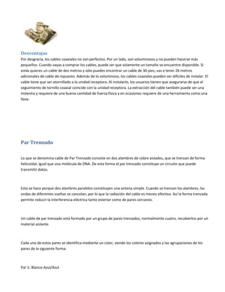 Desventajas
Por desgracia, los cables coaxiales no son perfectos. Por un lado, son voluminosos y no pueden hacerse más
pequeños. Cuando vayas a comprar los cables, puede ser que solamente un tamaño se encuentre disponible. Si
estás quieres un cable de dos metros y sólo puedes encontrar un cable de 30 pies, vas a tener 26 metros
adicionales de cable de repuesto. Además de lo voluminoso, los cables coaxiales pueden ser difíciles de instalar. El
cable tiene que ser atornillado a la unidad receptora. Al instalarlo, los usuarios tienen que asegurarse de que el
seguimiento de tornillo coaxial coincide con la unidad receptora. La extracción del cable también puede ser una
molestia y requiere de una buena cantidad de fuerza física y en ocasiones requiere de una herramienta como una
llave.

Par Trenzado
Lo que se denomina cable de Par Trenzado consiste en dos alambres de cobre aislados, que se trenzan de forma
helicoidal, igual que una molécula de DNA. De esta forma el par trenzado constituye un circuito que puede
transmitir datos.

Esto se hace porque dos alambres paralelos constituyen una antena simple. Cuando se trenzan los alambres, las
ondas de diferentes vueltas se cancelan, por lo que la radiación del cable es menos efectiva. Así la forma trenzada
permite reducir la interferencia eléctrica tanto exterior como de pares cercanos.

Un cable de par trenzado está formado por un grupo de pares trenzados, normalmente cuatro, recubiertos por un
material aislante.

Cada uno de estos pares se identifica mediante un color, siendo los colores asignados y las agrupaciones de los
pares de la siguiente forma:

Par 1: Blanco-Azul/Azul

 
