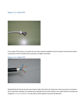 Figura 2-3. Cable STP

En los cables FTP los pares se recubren de una malla conductora global en forma trenzada. De esta forma mejora
la protección frente a interferencias, teniendo una rigidez intermedia.

Figura 2-4. Cable FTP

Dependiendo del número de pares que tenga el cable, del número de vueltas por metro que posea su trenzado y
de los materiales utilizados, los estándares de cableado estructurado clasifican a los cables de pares trenzados por
categorías: 1, 2, 3, 4, 5, 5e, 6 y 7. Las dos últimas están todavía en proceso de definición.

 