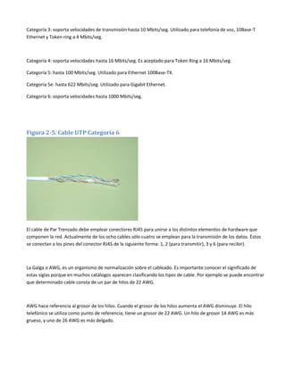 Categoría 3: soporta velocidades de transmisión hasta 10 Mbits/seg. Utilizado para telefonía de voz, 10Base-T
Ethernet y Token ring a 4 Mbits/seg.

Categoría 4: soporta velocidades hasta 16 Mbits/seg. Es aceptado para Token Ring a 16 Mbits/seg.
Categoría 5: hasta 100 Mbits/seg. Utilizado para Ethernet 100Base-TX.
Categoría 5e: hasta 622 Mbits/seg. Utilizado para Gigabit Ethernet.
Categoría 6: soporta velocidades hasta 1000 Mbits/seg.

Figura 2-5. Cable UTP Categoría 6

El cable de Par Trenzado debe emplear conectores RJ45 para unirse a los distintos elementos de hardware que
componen la red. Actualmente de los ocho cables sólo cuatro se emplean para la transmisión de los datos. Éstos
se conectan a los pines del conector RJ45 de la siguiente forma: 1, 2 (para transmitir), 3 y 6 (para recibir).

La Galga o AWG, es un organismo de normalización sobre el cableado. Es importante conocer el significado de
estas siglas porque en muchos catálogos aparecen clasificando los tipos de cable. Por ejemplo se puede encontrar
que determinado cable consta de un par de hilos de 22 AWG.

AWG hace referencia al grosor de los hilos. Cuando el grosor de los hilos aumenta el AWG disminuye. El hilo
telefónico se utiliza como punto de referencia; tiene un grosor de 22 AWG. Un hilo de grosor 14 AWG es más
grueso, y uno de 26 AWG es más delgado.

 