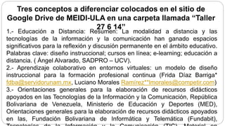Tres conceptos a diferenciar colocados en el sitio de
Google Drive de MEIDI-ULA en una carpeta llamada “Taller
27 6 14”
1.- Educación a Distancia: Resumen: La modalidad a distancia y las
tecnologías de la información y la comunicación han ganado espacios
significativos para la reflexión y discusión permanente en el ámbito educativo.
Palabras clave: diseño instruccional; cursos en línea; e-learning; educación a
distancia. ( Ángel Alvarado, SADPRO – UCV).
2.- Aprendizaje colaborativo en entornos virtuales: un modelo de diseño
instruccional para la formación profesional continua (Frida Díaz Barriga*
fdba@servidorunam.mx, Luciano Morales Ramírez**lmorales@competir.com)
3.- Orientaciones generales para la elaboración de recursos didácticos
apoyados en las Tecnologías de la Información y la Comunicación, República
Bolivariana de Venezuela, Ministerio de Educación y Deportes (MED),
Orientaciones generales para la elaboración de recursos didácticos apoyados
en las, Fundación Bolivariana de Informática y Telemática (Fundabit),
 