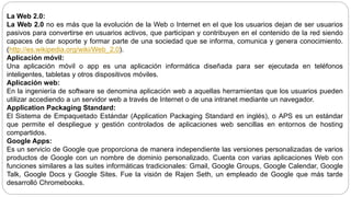 La Web 2.0:
La Web 2.0 no es más que la evolución de la Web o Internet en el que los usuarios dejan de ser usuarios
pasivos para convertirse en usuarios activos, que participan y contribuyen en el contenido de la red siendo
capaces de dar soporte y formar parte de una sociedad que se informa, comunica y genera conocimiento.
(http://es.wikipedia.org/wiki/Web_2.0).
Aplicación móvil:
Una aplicación móvil o app es una aplicación informática diseñada para ser ejecutada en teléfonos
inteligentes, tabletas y otros dispositivos móviles.
Aplicación web:
En la ingeniería de software se denomina aplicación web a aquellas herramientas que los usuarios pueden
utilizar accediendo a un servidor web a través de Internet o de una intranet mediante un navegador.
Application Packaging Standard:
El Sistema de Empaquetado Estándar (Application Packaging Standard en inglés), o APS es un estándar
que permite el despliegue y gestión controlados de aplicaciones web sencillas en entornos de hosting
compartidos.
Google Apps:
Es un servicio de Google que proporciona de manera independiente las versiones personalizadas de varios
productos de Google con un nombre de dominio personalizado. Cuenta con varias aplicaciones Web con
funciones similares a las suites informáticas tradicionales: Gmail, Google Groups, Google Calendar, Google
Talk, Google Docs y Google Sites. Fue la visión de Rajen Seth, un empleado de Google que más tarde
desarrolló Chromebooks.
 