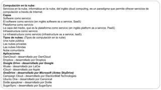 Computación en la nube:
Servicios en la nube, informática en la nube, del inglés cloud computing, es un paradigma que permite ofrecer servicios de
computación a través de Internet.
Capas
Software como servicio
El software como servicio (en inglés software as a service, SaaS)
Plataforma como servicio
La capa del medio, que es la plataforma como servicio (en inglés platform as a service, PaaS)
Infraestructura como servicio
La infraestructura como servicio (infrastructure as a service, IaaS)
Tipos de nubes: (Tipos de computación en la nube)
Una nube pública
Las nubes privadas
Las nubes híbridas
Nube comunitaria.
Aplicaciones:
OwnCloud - desarrollado por OwnCloud
Dropbox - desarrollado por Dropbox
Google Drive - desarrollado por Google
Wuala - desarrollado por LaCie
iCloud - desarrollado por Apple
OneDrive - desarrollado por Microsoft (Antes SkyDrive)
Campaign Cloud - desarrollado por ElectionMall Technologies
Ubuntu One - desarrollado por Canonical
Doitle ajaxplorer - desarrollado por Doitle
SugarSync - desarrollado por SugarSync
 