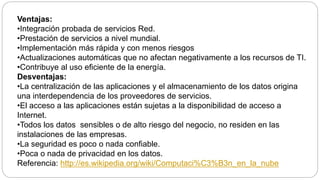 Ventajas:
•Integración probada de servicios Red.
•Prestación de servicios a nivel mundial.
•Implementación más rápida y con menos riesgos
•Actualizaciones automáticas que no afectan negativamente a los recursos de TI.
•Contribuye al uso eficiente de la energía.
Desventajas:
•La centralización de las aplicaciones y el almacenamiento de los datos origina
una interdependencia de los proveedores de servicios.
•El acceso a las aplicaciones están sujetas a la disponibilidad de acceso a
Internet.
•Todos los datos sensibles o de alto riesgo del negocio, no residen en las
instalaciones de las empresas.
•La seguridad es poco o nada confiable.
•Poca o nada de privacidad en los datos.
Referencia: http://es.wikipedia.org/wiki/Computaci%C3%B3n_en_la_nube
 