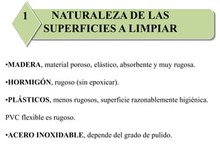 NATURALEZA DE LAS
SUPERFICIES A LIMPIAR
1
•MADERA, material poroso, elástico, absorbente y muy rugosa.
•HORMIGÓN, rugoso (sin epoxicar).
•PLÁSTICOS, menos rugosos, superficie razonablemente higiénica.
PVC flexible es rugoso.
•ACERO INOXIDABLE, depende del grado de pulido.
 