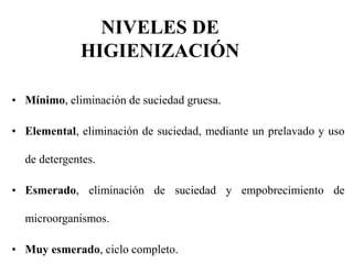 NIVELES DE
HIGIENIZACIÓN
• Mínimo, eliminación de suciedad gruesa.
• Elemental, eliminación de suciedad, mediante un prelavado y uso
de detergentes.
• Esmerado, eliminación de suciedad y empobrecimiento de
microorganismos.
• Muy esmerado, ciclo completo.
 