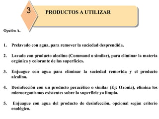 PRODUCTOS A UTILIZAR3
Opción A.
1. Prelavado con agua, para remover la suciedad desprendida.
2. Lavado con producto alcalino (Command o similar), para eliminar la materia
orgánica y colorante de las superficies.
3. Enjuague con agua para eliminar la suciedad removida y el producto
alcalino.
4. Desinfección con un producto peracético o similar (Ej: Oxonia), elimina los
microorganismos existentes sobre la superficie ya limpia.
5. Enjuague con agua del producto de desinfección, opcional según criterio
enológico.
 