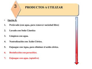 • Opción B.
1. Prelavado (con agua, para remover suciedad libre)
2. Lavado con Soda Cáustica
3. Limpieza con agua.
4. Neutralización con Ácido Cítrico.
5. Enjuague con Agua, para eliminar el acido cítrico.
6. Desinfección con peracético.
7. Enjuague con agua. (optativo)
Higienización---------------------------------sanitizado
PRODUCTOS A UTILIZAR3
 