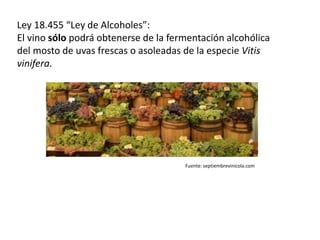 Ley 18.455 “Ley de Alcoholes”:
El vino sólo podrá obtenerse de la fermentación alcohólica
del mosto de uvas frescas o asoleadas de la especie Vitis
vinifera.
Fuente: septiembrevinicola.com
 