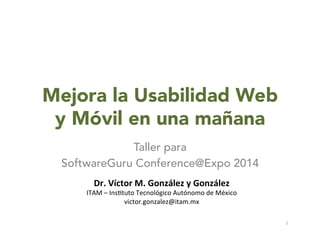 Mejora la Usabilidad Web
y Móvil en una mañana
Taller para
SoftwareGuru Conference@Expo 2014
Dr.	
  Víctor	
  M.	
  González	
  y	
  González	
  
ITAM	
  –	
  Ins)tuto	
  Tecnológico	
  Autónomo	
  de	
  México	
  
victor.gonzalez@itam.mx	
  
1	
  
 