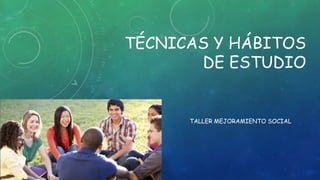 TÉCNICAS Y HÁBITOS
DE ESTUDIO
TALLER MEJORAMIENTO SOCIAL
 