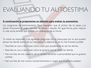 EVALUANDOTU AUTOESTIMA	
A continuación te proponemos un ejercicio para evaluar tu autoestima:
Los programas de entrenamiento físico requieren que el primer día te peses. Los
planes ﬁnancieros te piden una lista de bienes y deudas. De igual forma, para mejorar
tu vida social, tendrás que realizar una evaluación de la misma.	
!
Tu misión es responder a las siguientes preguntas. No te preocupes por lo que puedan
pensar los demás acerca de tus respuestas.Tu objetivo es ser lo más honesto posible.	
• Describe en una o dos frases cómo crees que actualmente te ven los demás.	
• Describe en una o dos frases cómo te gustaría que te viesen los demás.	
• Haz una lista de tres aspectos de tu comportamiento o personalidad que te gustaría
cambiar.	
• Haz una lista de tres nuevos comportamientos o rasgos que te gustaría adoptar.
CONECTA!
Perfecciona tus habilidades sociales
 
