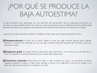 ¿POR QUÉ SE PRODUCE LA
BAJA AUTOESTIMA?	
La baja autoestima está relacionada con una distorsión del pensamiento (forma inadecuada de pensar). Las
personas con baja autoestima tienen una visión muy distorsionada de lo que son realmente; al mismo tiempo, estas
personas mantienen unas exigencias extraordinariamente perfeccionistas sobre lo que deberían ser o lograr.	
!
La persona con baja autoestima mantiene un diálogo consigo misma que incluye pensamientos como:	
!
Sobregeneralización: A partir de un hecho aislado se crea una regla universal, general, para cualquier
situación y momento: He fracasado una vez (en algo concreto); !Siempre fracasaré! (se interioriza como que
fracasaré en todo).	
!
Designación global: Se utilizan términos peyorativos para describirse a uno mismo, en vez de describir el
error concretando el momento temporal en que sucedió: !Que torpe (soy)!.	
!
Pensamiento polarizado: Pensamiento de todo o nada. Se llevan las cosas a sus extremos. Se tienen
categorías absolutas. Es blanco o negro. Estás conmigo o contra mí. Lo hago bien o mal. No se aceptan ni se
saben dar valoraciones relativas. O es perfecto o no vale.
CONECTA!
Perfecciona tus habilidades sociales
 