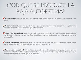 ¿POR QUÉ SE PRODUCE LA
BAJA AUTOESTIMA?	
Autoacusación: Uno se encuentra culpable de todo. Tengo yo la culpa, !Tendría que haberme dado
cuenta!.	
!
Personalización: Suponemos que todo tiene que ver con nosotros y nos comparamos negativamente
con todos los demás. !Tiene mala cara, qué le habré hecho!.	
!
Lectura del pensamiento: supones que no le interesas a los demás, que no les gustas, crees que piensan
mal de ti...sin evidencia real de ello. Son suposiciones que se fundamentan en cosas peregrinas y no
comprobables.	
!
Falacias de control: Sientes que tienes una responsabilidad total con todo y con todos, o bien sientes
que no tienes control sobre nada, que eres una víctima desamparada.	
!
Razonamiento emocional: Si lo siento así es verdad. Nos sentimos solos , sin amigos y creemos que este
sentimiento reﬂeja la realidad sin parar a contrastarlo con otros momentos y experiencias. "Si es que soy un
inútil de verdad"; porque "siente" que es así realmente
CONECTA!
Perfecciona tus habilidades sociales
 