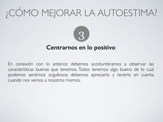 ¿CÓMO MEJORAR LA AUTOESTIMA?	
No generalizar
!
Como ya hemos dicho, no generalizar a partir de las experiencias negativas
que podamos tener en ciertos ámbitos de nuestra vida. 	
!
Debernos aceptar que podemos haber tenido fallos en ciertos aspectos; pero
esto no quiere decir que en general y en todos los aspectos de nuestra vida
seamos ‘desastrosos”
2
CONECTA!
Perfecciona tus habilidades sociales
 