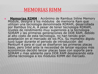 MEMORIAS RIMM
 Memorias RIMM : Acrónimo de Rambus Inline Memory
Module, designa a los módulos de memoria Ram que
utilizan una tecnología denominada RDRAM, desarrollada
por Rambus Inc.A. A pesar de tener tecnología RDRAM,
niveles de rendimiento muy superiores a la tecnologia
SDRAM y las primeras generaciones de DDR RAM, debído
al alto costo de esta tecnología, no han tenído gran
aceptación en el mercado de los PCs. Su momento álgido
tuvo lugar durante el periodo de introducción del
Pentium 4 para el cual se diseñaron las primeras placas
base, pero Intel ante la necesidad de lanzar equipos más
económicos decidió lanzar placas base con soporte para
SDRAM y mas adelante para DDR RAM desplazando esta
última tecnología a los módulos RIMM del mercado.
 
