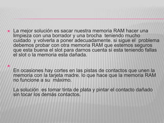  La mejor solución es sacar nuestra memoria RAM hacer una
limpieza con una borrador y una brocha teniendo mucho
cuidado y volverla a poner adecuadamente. si sigue el problema
debemos probar con otra memoria RAM que estemos seguros
que esta buena el slot para darnos cuenta si esta teniendo fallas
el slot o la memoria esta dañada.

En ocasiones hay cortes en las pistas de contactos que unen la
memoria con la tarjeta madre. lo que hace que la memoria RAM
no funcione a su máximo.
La solución es tomar tinta de plata y pintar el contacto dañado
sin tocar los demás contactos.
 