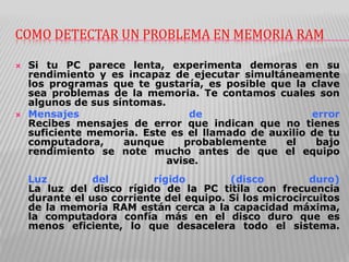COMO DETECTAR UN PROBLEMA EN MEMORIA RAM
 Si tu PC parece lenta, experimenta demoras en su
rendimiento y es incapaz de ejecutar simultáneamente
los programas que te gustaría, es posible que la clave
sea problemas de la memoria. Te contamos cuales son
algunos de sus síntomas.
 Mensajes de error
Recibes mensajes de error que indican que no tienes
suficiente memoria. Este es el llamado de auxilio de tu
computadora, aunque probablemente el bajo
rendimiento se note mucho antes de que el equipo
avise.
Luz del rígido (disco duro)
La luz del disco rígido de la PC titila con frecuencia
durante el uso corriente del equipo. Si los microcircuitos
de la memoria RAM están cerca a la capacidad máxima,
la computadora confía más en el disco duro que es
menos eficiente, lo que desacelera todo el sistema.
 