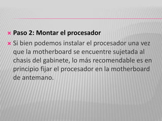  Paso 2: Montar el procesador
 Si bien podemos instalar el procesador una vez
que la motherboard se encuentre sujetada al
chasis del gabinete, lo más recomendable es en
principio fijar el procesador en la motherboard
de antemano.
 