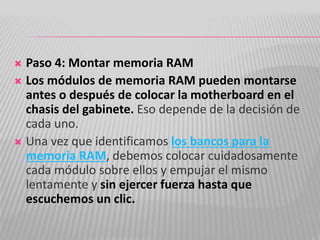  Paso 4: Montar memoria RAM
 Los módulos de memoria RAM pueden montarse
antes o después de colocar la motherboard en el
chasis del gabinete. Eso depende de la decisión de
cada uno.
 Una vez que identificamos los bancos para la
memoria RAM, debemos colocar cuidadosamente
cada módulo sobre ellos y empujar el mismo
lentamente y sin ejercer fuerza hasta que
escuchemos un clic.
 