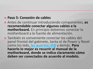  Paso 5: Conexión de cables
 Antes de continuar introduciendo componentes, es
recomendable conectar algunos cables a la
motherboard. En principio debemos conectar la
motherboard a la fuente de alimentación.
 También es conveniente conectar los cables del
panel frontal del gabinete, tanto el de Power y Reset
como los leds, los puertos USB y demás. Para
hacerlo lo mejor es recurrir al manual de la
motherboard, donde se indica claramente cómo
deben ser conectados de acuerdo al modelo.
 