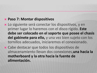  Paso 7: Montar dispositivos
 Lo siguiente será conectar los dispositivos, y en
primer lugar lo haremos con el disco rígido. Este
debe ser colocado en el soporte que posee el chasis
del gabinete para ello, y una vez bien sujeto con los
tornillos adecuados, iniciaremos el conexionado.
 Cabe destacar que todos los dispositivos de
almacenamiento llevan dos conexiones,una hacia la
motherboard y la otra hacia la fuente de
alimentación.
 