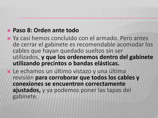  Paso 8: Orden ante todo
 Ya casi hemos concluido con el armado. Pero antes
de cerrar el gabinete es recomendable acomodar los
cables que hayan quedado sueltos sin ser
utilizados, y que los ordenemos dentro del gabinete
utilizando precintos o bandas elásticas.
 Le echamos un último vistazo y una última
revisión para corroborar que todos los cables y
conexiones se encuentren correctamente
ajustados, y ya podemos poner las tapas del
gabinete.
 