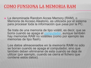 COMO FUNSIONA LA MEMORIA RAM
 La denominada Random Acces Memory (RAM), o
Memoria de Acceso Aleatorio, es utilizada por el sistema
para procesar toda la información que pasa por la PC.
Se trata de una memoria de tipo volátil, es decir, que se
borra cuando se apaga el computador, aunque también
hay memorias RAM no volátiles (como por ejemplo las
memorias de tipo flash).
Los datos almacenados en la memoria RAM no sólo
se borran cuando se apaga el computador, sino que
también deben eliminarse de esta cuando se deja de
utilizar (por ejemplo, cuando se cierra el fichero que
contiene estos datos).
 
