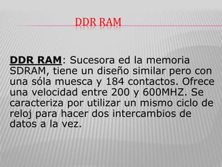 DDR RAM
DDR RAM: Sucesora ed la memoria
SDRAM, tiene un diseño similar pero con
una sóla muesca y 184 contactos. Ofrece
una velocidad entre 200 y 600MHZ. Se
caracteriza por utilizar un mismo ciclo de
reloj para hacer dos intercambios de
datos a la vez.
 