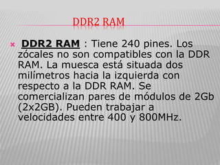 DDR2 RAM
 DDR2 RAM : Tiene 240 pines. Los
zócales no son compatibles con la DDR
RAM. La muesca está situada dos
milímetros hacia la izquierda con
respecto a la DDR RAM. Se
comercializan pares de módulos de 2Gb
(2x2GB). Pueden trabajar a
velocidades entre 400 y 800MHz.
 