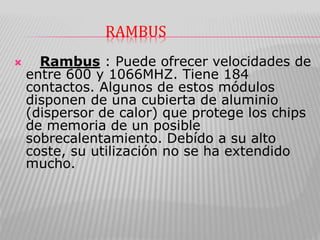 RAMBUS
 Rambus : Puede ofrecer velocidades de
entre 600 y 1066MHZ. Tiene 184
contactos. Algunos de estos módulos
disponen de una cubierta de aluminio
(dispersor de calor) que protege los chips
de memoria de un posible
sobrecalentamiento. Debído a su alto
coste, su utilización no se ha extendido
mucho.
 