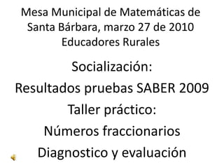 Mesa Municipal de Matemáticas de Santa Bárbara, marzo 27 de 2010Educadores Rurales Socialización: Resultados pruebas SABER 2009 Taller práctico: Números fraccionarios Diagnostico y evaluación  