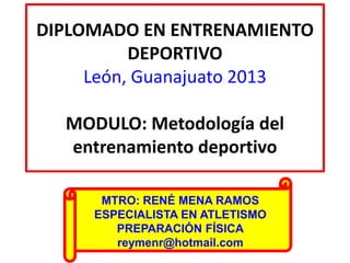 DIPLOMADO EN ENTRENAMIENTO
DEPORTIVO
León, Guanajuato 2013
MODULO: Metodología del
entrenamiento deportivo
MTRO: RENÉ MENA RAMOS
ESPECIALISTA EN ATLETISMO
PREPARACIÓN FÍSICA
reymenr@hotmail.com
 