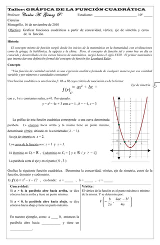 Taller: GRÁFICA DE LA FUNCIÓN CUADRÁTICA
Profesor:   Carlos A. Gómez P.                         Estudiante: _________________________ 10º _____
Ciencias
Monagrillo, 16 de noviembre de 2010
Objetivo: Graficar funciones cuadráticas a partir de: concavidad, vértice, eje de simetría y ceros
          de la función.

Historia
  El concepto mismo de función surgió desde los inicios de la matemática en la humanidad, con civilizaciones
como la griega, la babilónica, la egipcia y la china. Pero, el concepto de función tal y como hoy en día es
conocido y desarrollado en los cursos básicos de matemática, surgió hasta el siglo XVIII. El primer matemático
que intenta dar una definición formal del concepto de función fue Leonhard Euler.
Concepto
   "Una función de cantidad variable es una expresión analítica formada de cualquier manera por esa cantidad
variable y por números o cantidades constantes''

Una función cuadrática es una función f : IR→ IR cuyo criterio de asociación es de la forma:
                                                                                                   Eje de simetría
                                                    = ax2 + bx +
                                             f (x)
                                                   c
con a , b y c constantes reales, a≠ 0. Por ejemplo:
                            y = x2 − 4x + 3 con a = 1 , b = − 4, c = 3



    La gráfica de esta función cuadrática corresponde a una curva denominada
parábola.   Es cóncava hacia arriba y la misma tiene un punto mínimo,
denominado vértice, ubicado en la coordenada ( 2 , − 1).
 Su eje de simetría es x = 2.

 Los ceros de la función son: x = 1 y x = 3.

 El Dominio es: Df = ℜ , Codominio es: Cf = { y ∈ ℜ ⁄ y ≥ − 1}
                                                                                               V
 La parábola corta el eje y en el punto ( 0 , 3 )


Grafica la siguiente función cuadrática. Determina la concavidad, vértice, eje de simetría, ceros de la
función, dominio y codominio.
1) f (x) = x2 – x – 12 , en donde: a = _____ , b = _____ , c = _____.
  Concavidad:                                              Vértice:
  Si a > 0, la parábola abre hacia arriba, se dice El vértice de la función es el punto máximo o mínimo
  cóncava hacia arriba y tiene un punto mínimo.    de la misma. Y se determina por:
                                                                            b 4ac − b 2 
  Si a < 0, la parábola abre hacia abajo, se dice                        V −
                                                                            2a ,        
                                                                                         
  cóncava hacia abajo y tiene un punto máximo.                                   4a     


  En nuestro ejemplo, como a ____ 0, entonces la
  parábola abre hacia ___________ y tiene un
  _____________.
 