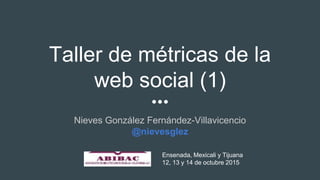 Taller de métricas de la
web social (1)
Nieves González Fernández-Villavicencio
@nievesglez
Ensenada, Mexicali y Tijuana
12, 13 y 14 de octubre 2015
 
