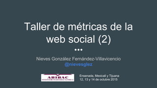 Taller de métricas de la
web social (2)
Nieves González Fernández-Villavicencio
@nievesglez
Ensenada, Mexicali y Tijuana
12, 13 y 14 de octubre 2015
 