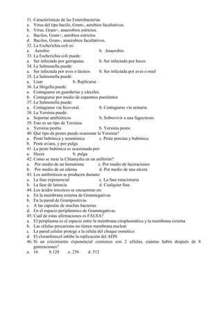 31. Características de las Enterobacterias
a. Virus del tipo bacilo, Gram-, aerobios facultativos.
b. Virus, Gram+, anaerobios estrictos.
c. Bacilos, Gram+, aerobios estrictos.
d. Bacilos, Gram-, anaerobios facultativos.
32. La Escherichia coli es:
a. Aerobio                                 b. Anaerobio
33. La Escherichia coli puede:
a. Ser infectado por garrapatas            b. Ser infectado por heces
34. La Salmonella puede:
a. Ser infectada por aves o lácteos        b. Ser infectada por aves o miel
35. La Salmonella puede:
a. Lisar                   b. Replicarse
36. La Shigella puede:
a. Contagiarse en guarderías y cárceles.
b. Contagiarse por medio de espasmos purulentos
37. La Salmonella puede:
a. Contagiarse vía feco-oral.              b. Contagiarse vía urinaria
38. La Yersinia puede:
a. Soportar antibióticos                   b. Sobrevivir a una fagocitosis
39. Este es un tipo de Yersinia:
a. Yersinia pesttis                        b. Yersinia pestis
40. Qué tipo de pestes puede ocasionar la Yersinia?
a. Peste bubónica y neumónica              c. Peste porcina y bubónica
b. Peste aviara, y por pulga
41. La peste bubónica es ocasionada por:
a. Heces                   b. pulga
42. Como se mete la Chlamydia en un anfitrión?
a. Por medio de un hematoma               c. Por medio de laceraciones
b. Por medio de un edema                   d. Por medio de una ulcera
43. Los antibióticos se producen durante:
a. La fase exponencial                     c. La fase estacionaria
b. La fase de latencia                     d. Cualquier fase.
44. Los ácidos teicoicos se encuentran en:
a. En la membrana externa de Gramnegativas
b. En la pared de Grampositivas
c. A las cápsulas de muchas bacterias
d. En el espacio periplásmico de Gramnegativas.
45. Cuál de estas afirmaciones es FALSA?
a. El periplasma es el espacio entre la membrana citoplasmática y la membrana externa
b. Las células procariotas no tienen membrana nuclear
c. La pared celular protege a la célula del choque osmótico
d. El cloranfenicol inhibe la replicación del ADN
46. Si un crecimiento exponencial comienza con 2 células, cuántas habrá después de 8
    generaciones?
a. 16        b.128      c. 256      d. 512
 