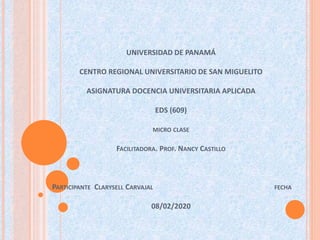 UNIVERSIDAD DE PANAMÁ
CENTRO REGIONAL UNIVERSITARIO DE SAN MIGUELITO
ASIGNATURA DOCENCIA UNIVERSITARIA APLICADA
EDS (609)
MICRO CLASE
FACILITADORA. PROF. NANCY CASTILLO
PARTICIPANTE CLARYSELL CARVAJAL FECHA
08/02/2020
 