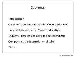 Subtemas


-Introducción
-Características innovadoras del Modelo educativo
-Papel del profesor en el Modelo educativo
-Esquema base de una actividad de aprendizaje
-Competencias a desarrollar en el taller
-Cierre

                                           Lic. Víctor Manuel Martínez-Orta Vivero
                                                     Lic. Carmen Moreno Dipp
 