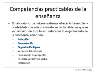 Competencias practicables de la
         enseñanza
• El laboratorio de microenseñanza ofrece información y
  posibilidades de adiestramiento en las habilidades que se
  van adquirir en este taller enfocadas al mejoramiento de
  la enseñanza, como son:
   –   Inducción
   –   Comunicación
   –   Organización lógica
   –   Variación del estimulo
   –   Formulación de preguntas
   –   Refuerzo verbal y no verbal
   –   Integración
                                             Lic. Víctor Manuel Martínez-Orta Vivero
                                                       Lic. Carmen Moreno Dipp
 