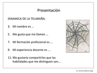 Presentación
DINAMICA DE LA TELARAÑA:

3. Mi nombre es ...

5. Me gusta que me llamen ...

7. Mi formación profesional es ...

9. Mi experiencia docente es ...

11. Me gustaría compartirles que las
    habilidades que me distinguen son…

                                         Lic. Víctor Manuel Martínez-Orta Vivero
                                                   Lic. Carmen Moreno Dipp
 