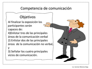 Competencia de comunicación

         Objetivos
Al finalizar la exposición los
participantes serán
capaces de:
4)Enlistar tres de las principales
áreas de la comunicación verbal
2) Enlistar dos de las principales
áreas de la comunicación no verbal,
y
3) Señalar los cuatro principales
vicios de comunicación.


                                      Lic. Víctor Manuel Martínez-Orta Vivero
                                                Lic. Carmen Moreno Dipp
 
