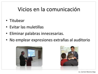 Vicios en la comunicación
•   Titubear
•   Evitar las muletillas
•   Eliminar palabras innecesarias.
•   No emplear expresiones extrañas al auditorio




                                         Lic. Carmen Moreno Dipp
 