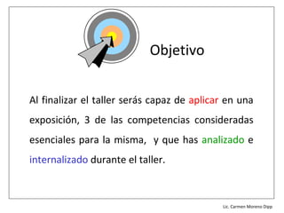 Objetivo


Al finalizar el taller serás capaz de aplicar en una
exposición, 3 de las competencias consideradas
esenciales para la misma, y que has analizado e
internalizado durante el taller.


                                        Lic. Víctor Manuel Martínez-Orta Vivero
                                                  Lic. Carmen Moreno Dipp
 