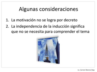Algunas consideraciones
1. La motivación no se logra por decreto
2. La independencia de la inducción significa
   que no se necesita para comprender el tema




                                      Lic. Carmen Moreno Dipp
 
